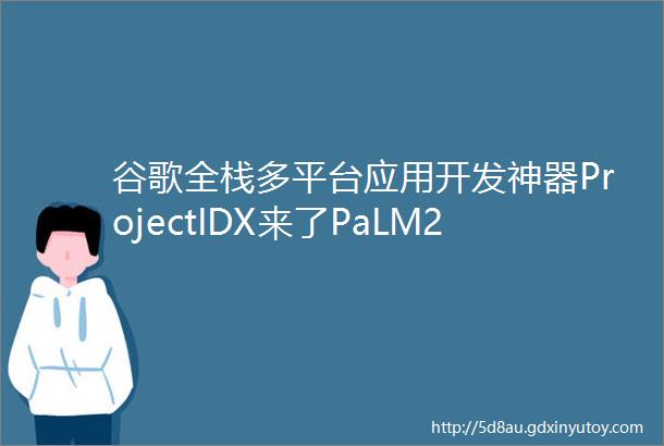 谷歌全栈多平台应用开发神器ProjectIDX来了PaLM2加持代码效率翻倍